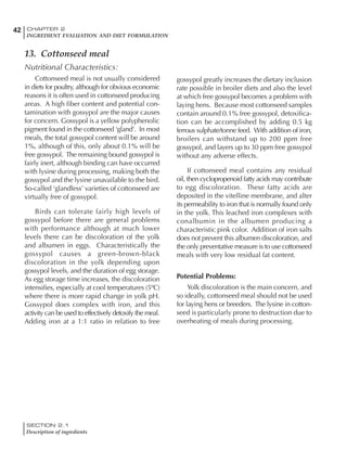 SECTION 2.1
Description of ingredients
42 CHAPTER 2
INGREDIENT EVALUATION AND DIET FORMULATION
13. Cottonseed meal
Nutritional Characteristics:
Cottonseed meal is not usually considered
in diets for poultry, although for obvious economic
reasons it is often used in cottonseed producing
areas. A high fiber content and potential con-
tamination with gossypol are the major causes
for concern. Gossypol is a yellow polyphenolic
pigment found in the cottonseed ‘gland’. In most
meals, the total gossypol content will be around
1%, although of this, only about 0.1% will be
free gossypol. The remaining bound gossypol is
fairly inert, although binding can have occurred
with lysine during processing, making both the
gossypol and the lysine unavailable to the bird.
So-called ‘glandless’ varieties of cottonseed are
virtually free of gossypol.
Birds can tolerate fairly high levels of
gossypol before there are general problems
with performance although at much lower
levels there can be discoloration of the yolk
and albumen in eggs. Characteristically the
gossypol causes a green-brown-black
discoloration in the yolk depending upon
gossypol levels, and the duration of egg storage.
As egg storage time increases, the discoloration
intensifies, especially at cool temperatures (5ºC)
where there is more rapid change in yolk pH.
Gossypol does complex with iron, and this
activity can be used to effectively detoxify the meal.
Adding iron at a 1:1 ratio in relation to free
gossypol greatly increases the dietary inclusion
rate possible in broiler diets and also the level
at which free gossypol becomes a problem with
laying hens. Because most cottonseed samples
contain around 0.1% free gossypol, detoxifica-
tion can be accomplished by adding 0.5 kg
ferrous sulphate/tonne feed. With addition of iron,
broilers can withstand up to 200 ppm free
gossypol, and layers up to 30 ppm free gossypol
without any adverse effects.
If cottonseed meal contains any residual
oil, then cyclopropenoid fatty acids may contribute
to egg discoloration. These fatty acids are
deposited in the vitelline membrane, and alter
its permeability to iron that is normally found only
in the yolk. This leached iron complexes with
conalbumin in the albumen producing a
characteristic pink color. Addition of iron salts
does not prevent this albumen discoloration, and
the only preventative measure is to use cottonseed
meals with very low residual fat content.
Potential Problems:
Yolk discoloration is the main concern, and
so ideally, cottonseed meal should not be used
for laying hens or breeders. The lysine in cotton-
seed is particularly prone to destruction due to
overheating of meals during processing.
 