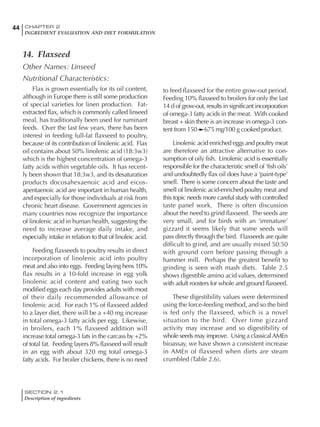 SECTION 2.1
Description of ingredients
44 CHAPTER 2
INGREDIENT EVALUATION AND DIET FORMULATION
14. Flaxseed
Other Names: Linseed
Nutritional Characteristics:
Flax is grown essentially for its oil content,
although in Europe there is still some production
of special varieties for linen production. Fat-
extracted flax, which is commonly called linseed
meal, has traditionally been used for ruminant
feeds. Over the last few years, there has been
interest in feeding full-fat flaxseed to poultry,
because of its contribution of linolenic acid. Flax
oil contains about 50% linolenic acid (18:3w3)
which is the highest concentration of omega-3
fatty acids within vegetable oils. It has recent-
ly been shown that 18:3w3, and its desaturation
products docosahexaenoic acid and eicos-
apentaenoic acid are important in human health,
and especially for those individuals at risk from
chronic heart disease. Government agencies in
many countries now recognize the importance
of linolenic acid in human health, suggesting the
need to increase average daily intake, and
especially intake in relation to that of linoleic acid.
Feeding flaxseeds to poultry results in direct
incorporation of linolenic acid into poultry
meat and also into eggs. Feeding laying hens 10%
flax results in a 10-fold increase in egg yolk
linolenic acid content and eating two such
modified eggs each day provides adults with most
of their daily recommended allowance of
linolenic acid. For each 1% of flaxseed added
to a layer diet, there will be a +40 mg increase
in total omega-3 fatty acids per egg. Likewise,
in broilers, each 1% flaxseed addition will
increase total omega-3 fats in the carcass by +2%
of total fat. Feeding layers 8% flaxseed will result
in an egg with about 320 mg total omega-3
fatty acids. For broiler chickens, there is no need
to feed flaxseed for the entire grow-out period.
Feeding 10% flaxseed to broilers for only the last
14 d of grow-out, results in significant incorporation
of omega-3 fatty acids in the meat. With cooked
breast + skin there is an increase in omega-3 con-
tent from 150 675 mg/100 g cooked product.
Linolenic acid enriched eggs and poultry meat
are therefore an attractive alternative to con-
sumption of oily fish. Linolenic acid is essentially
responsible for the characteristic smell of ‘fish oils’
and undoubtedly flax oil does have a ‘paint-type’
smell. There is some concern about the taste and
smell of linolenic acid-enriched poultry meat and
this topic needs more careful study with controlled
taste panel work. There is often discussion
about the need to grind flaxseed. The seeds are
very small, and for birds with an ‘immature’
gizzard it seems likely that some seeds will
pass directly through the bird. Flaxseeds are quite
difficult to grind, and are usually mixed 50:50
with ground corn before passing through a
hammer mill. Perhaps the greatest benefit to
grinding is seen with mash diets. Table 2.5
shows digestible amino acid values, determined
with adult roosters for whole and ground flaxseed.
These digestibility values were determined
using the force-feeding method, and so the bird
is fed only the flaxseed, which is a novel
situation to the bird. Over time gizzard
activity may increase and so digestibility of
whole seeds may improve. Using a classicalAMEn
bioassay, we have shown a consistent increase
in AMEn of flaxseed when diets are steam
crumbled (Table 2.6).
 