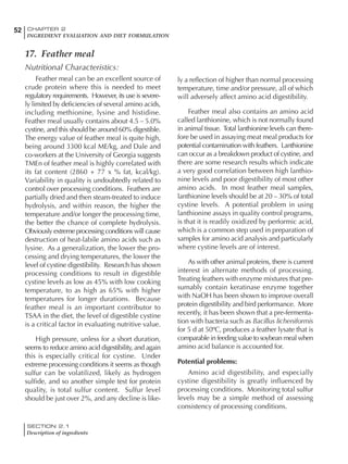 SECTION 2.1
Description of ingredients
52 CHAPTER 2
INGREDIENT EVALUATION AND DIET FORMULATION
17. Feather meal
Nutritional Characteristics:
Feather meal can be an excellent source of
crude protein where this is needed to meet
regulatory requirements. However, its use is severe-
ly limited by deficiencies of several amino acids,
including methionine, lysine and histidine.
Feather meal usually contains about 4.5 – 5.0%
cystine, and this should be around 60% digestible.
The energy value of feather meal is quite high,
being around 3300 kcal ME/kg, and Dale and
co-workers at the University of Georgia suggests
TMEn of feather meal is highly correlated with
its fat content (2860 + 77 x % fat, kcal/kg).
Variability in quality is undoubtedly related to
control over processing conditions. Feathers are
partially dried and then steam-treated to induce
hydrolysis, and within reason, the higher the
temperature and/or longer the processing time,
the better the chance of complete hydrolysis.
Obviously extreme processing conditions will cause
destruction of heat-labile amino acids such as
lysine. As a generalization, the lower the pro-
cessing and drying temperatures, the lower the
level of cystine digestibility. Research has shown
processing conditions to result in digestible
cystine levels as low as 45% with low cooking
temperature, to as high as 65% with higher
temperatures for longer durations. Because
feather meal is an important contributor to
TSAA in the diet, the level of digestible cystine
is a critical factor in evaluating nutritive value.
High pressure, unless for a short duration,
seems to reduce amino acid digestibility, and again
this is especially critical for cystine. Under
extreme processing conditions it seems as though
sulfur can be volatilized, likely as hydrogen
sulfide, and so another simple test for protein
quality, is total sulfur content. Sulfur level
should be just over 2%, and any decline is like-
ly a reflection of higher than normal processing
temperature, time and/or pressure, all of which
will adversely affect amino acid digestibility.
Feather meal also contains an amino acid
called lanthionine, which is not normally found
in animal tissue. Total lanthionine levels can there-
fore be used in assaying meat meal products for
potential contamination with feathers. Lanthionine
can occur as a breakdown product of cystine, and
there are some research results which indicate
a very good correlation between high lanthio-
nine levels and poor digestibility of most other
amino acids. In most feather meal samples,
lanthionine levels should be at 20 – 30% of total
cystine levels. A potential problem in using
lanthionine assays in quality control programs,
is that it is readily oxidized by performic acid,
which is a common step used in preparation of
samples for amino acid analysis and particularly
where cystine levels are of interest.
As with other animal proteins, there is current
interest in alternate methods of processing.
Treating feathers with enzyme mixtures that pre-
sumably contain keratinase enzyme together
with NaOH has been shown to improve overall
protein digestibility and bird performance. More
recently, it has been shown that a pre-fermenta-
tion with bacteria such as Bacillus licheniformis
for 5 d at 50ºC, produces a feather lysate that is
comparable in feeding value to soybean meal when
amino acid balance is accounted for.
Potential problems:
Amino acid digestibility, and especially
cystine digestibility is greatly influenced by
processing conditions. Monitoring total sulfur
levels may be a simple method of assessing
consistency of processing conditions.
 