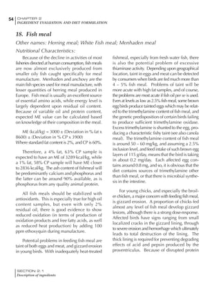 SECTION 2.1
Description of ingredients
54 CHAPTER 2
INGREDIENT EVALUATION AND DIET FORMULATION
Because of the decline in activities of most
fisheries directed at human consumption, fish meals
are now almost exclusively produced from
smaller oily fish caught specifically for meal
manufacture. Menhaden and anchovy are the
main fish species used for meal manufacture, with
lesser quantities of herring meal produced in
Europe. Fish meal is usually an excellent source
of essential amino acids, while energy level is
largely dependent upon residual oil content.
Because of variable oil and protein content,
expected ME value can be calculated based
on knowledge of their composition in the meal.
ME (kcal/kg) = 3000 ± (Deviation in % fat x
8600) ± (Deviation in % CP x 3900)
Where standard fat content is 2%, and CP is 60%.
Therefore, a 4% fat, 63% CP sample is
expected to have an ME of 3289 kcal/kg, while
a 1% fat, 58% CP sample will have ME closer
to 2836 kcal/kg. The ash content of fishmeal will
be predominantly calcium and phosphorus and
the latter can be around 90% available, as is
phosphorus from any quality animal protein.
All fish meals should be stabilized with
antioxidants. This is especially true for high oil
content samples, but even with only 2%
residual oil, there is good evidence to show
reduced oxidation (in terms of production of
oxidation products and free fatty acids, as well
as reduced heat production) by adding 100
ppm ethoxyquin during manufacture.
Potential problems in feeding fish meal are
taint of both eggs and meat, and gizzard erosion
in young birds. With inadequately heat-treated
fishmeal, especially from fresh water fish, there
is also the potential problem of excessive
thiaminase activity. Depending upon geographical
location, taint in eggs and meat can be detected
by consumers when birds are fed much more than
4 – 5% fish meal. Problems of taint will be
more acute with high fat samples, and of course,
the problems are most acute if fish oil per se is used.
Even at levels as low as 2.5% fish meal, some brown
egg birds produce tainted eggs which may be relat-
ed to the trimethylamine content of fish meal, and
the genetic predisposition of certain birds failing
to produce sufficient trimethylamine oxidase.
Excess trimethylamine is shunted to the egg, pro-
ducing a characteristic fishy taint (see also canola
meal). The trimethylamine content of fish meal
is around 50 – 60 mg/kg, and assuming a 2.5%
inclusion level, and feed intake of such brown egg
layers of 115 g/day, means that the bird is taking
in about 0.2 mg/day. Each affected egg con-
tains around 0.8 mg, and so, it is obvious that the
diet contains sources of trimethylamine other
than fish meal, or that there is microbial synthe-
sis in the intestine.
For young chicks, and especially the broil-
er chicken, a major concern with feeding fish meal,
is gizzard erosion. A proportion of chicks fed
almost any level of fish meal develop gizzard
lesions, although there is a strong dose-response.
Affected birds have signs ranging from small
localized cracks in the gizzard lining, through
to severe erosion and hemorrhage which ultimately
leads to total destruction of the lining. The
thick lining is required for preventing degrading
effects of acid and pepsin produced by the
proventriculus. Because of disrupted protein
18. Fish meal
Other names: Herring meal; White Fish meal; Menhaden meal
Nutritional Characteristics:
 