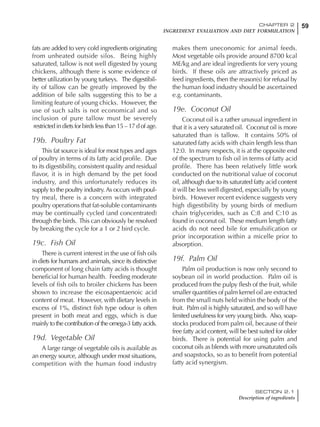 59CHAPTER 2
INGREDIENT EVALUATION AND DIET FORMULATION
SECTION 2.1
Description of ingredients
fats are added to very cold ingredients originating
from unheated outside silos. Being highly
saturated, tallow is not well digested by young
chickens, although there is some evidence of
better utilization by young turkeys. The digestibil-
ity of tallow can be greatly improved by the
addition of bile salts suggesting this to be a
limiting feature of young chicks. However, the
use of such salts is not economical and so
inclusion of pure tallow must be severely
restricted in diets for birds less than 15 – 17 d of age.
19b. Poultry Fat
This fat source is ideal for most types and ages
of poultry in terms of its fatty acid profile. Due
to its digestibility, consistent quality and residual
flavor, it is in high demand by the pet food
industry, and this unfortunately reduces its
supply to the poultry industry.As occurs with poul-
try meal, there is a concern with integrated
poultry operations that fat-soluble contaminants
may be continually cycled (and concentrated)
through the birds. This can obviously be resolved
by breaking the cycle for a 1 or 2 bird cycle.
19c. Fish Oil
There is current interest in the use of fish oils
in diets for humans and animals, since its distinctive
component of long chain fatty acids is thought
beneficial for human health. Feeding moderate
levels of fish oils to broiler chickens has been
shown to increase the eicosapentaenoic acid
content of meat. However, with dietary levels in
excess of 1%, distinct fish type odour is often
present in both meat and eggs, which is due
mainly to the contribution of the omega-3 fatty acids.
19d. Vegetable Oil
A large range of vegetable oils is available as
an energy source, although under most situations,
competition with the human food industry
makes them uneconomic for animal feeds.
Most vegetable oils provide around 8700 kcal
ME/kg and are ideal ingredients for very young
birds. If these oils are attractively priced as
feed ingredients, then the reason(s) for refusal by
the human food industry should be ascertained
e.g. contaminants.
19e. Coconut Oil
Coconut oil is a rather unusual ingredient in
that it is a very saturated oil. Coconut oil is more
saturated than is tallow. It contains 50% of
saturated fatty acids with chain length less than
12:0. In many respects, it is at the opposite end
of the spectrum to fish oil in terms of fatty acid
profile. There has been relatively little work
conducted on the nutritional value of coconut
oil, although due to its saturated fatty acid content
it will be less well digested, especially by young
birds. However recent evidence suggests very
high digestibility by young birds of medium
chain triglycerides, such as C:8 and C:10 as
found in coconut oil. These medium length fatty
acids do not need bile for emulsification or
prior incorporation within a micelle prior to
absorption.
19f. Palm Oil
Palm oil production is now only second to
soybean oil in world production. Palm oil is
produced from the pulpy flesh of the fruit, while
smaller quantities of palm kernel oil are extracted
from the small nuts held within the body of the
fruit. Palm oil is highly saturated, and so will have
limited usefulness for very young birds. Also, soap-
stocks produced from palm oil, because of their
free fatty acid content, will be best suited for older
birds. There is potential for using palm and
coconut oils as blends with more unsaturated oils
and soapstocks, so as to benefit from potential
fatty acid synergism.
 