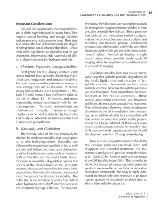 61CHAPTER 2
INGREDIENT EVALUATION AND DIET FORMULATION
SECTION 2.1
Description of ingredients
Important Considerations:
Fats and oils are probably the most problem-
atic of all the ingredients used in poultry feeds.They
require special handling and storage facilities
and are prone to oxidation over time. Their fatty
acid profile, the level of free fatty acids and degree
ofhydrogenationcanallinfluencedigestibility. Unlike
most other ingredients, fat digestion can be age
dependent, since young birds have reduced abil-
ity to digest saturated and hydrogenated fats.
a. Moisture, Impurities, Unsaponifiables
Feed grade fats will always contain some
non-fat material that is generally classified as M.I.U.
(moisture, impurities and unsaponifiables).
Because these impurities provide no energy or
little energy, they act as diluents. A recent
survey indicated M.I.U’s to range from 1 – 9%.
Each 1% MIU means a loss in effective value of
the fat by about $3 - $4/tonne, and more
importantly, energy contribution will be less
than expected. The major contaminants are
moisture and minerals. It seems as though
moisture can be quickly detected by Near Infra
Red Analysis. Moisture and minerals also lead
to increased peroxidation.
b. Rancidity and Oxidation
The feeding value of fats can obviously be
affected by oxidative rancidity that occurs prior
to, or after feed preparation. Rancidity can
influence the organoleptic qualities of fat, as well
as color and ‘texture’ and can cause destruction
of other fat soluble nutrients, such as vitamins,
both in the diet and the bird’s body stores.
Oxidation is essentially a degradation process that
occurs at the double-bond in the glyceride
structure. Because presence of double-bonds infers
unsaturation, then naturally the more unsaturated
a fat, the greater the chance of rancidity. The
initial step is the formation of a fatty free radical
when hydrogen leaves the -methyl carbon in
the unsaturated group of the fat. The resultant
free radical then becomes very susceptible to attack
by atmospheric oxygen (or mineral oxides) to form
unstable peroxide free radicals. These peroxide
free radicals are themselves potent catalysts,
and so the process becomes autocatalytic and
rancidity can develop quickly. Breakdown
products include ketones, aldehydes and short
chain fatty acids which give the fat its characteristic
‘rancid’ odour. Animal fats develop a slight
rancid odour when peroxide levels reach 20
meq/kg while for vegetable oils problems start
at around 80 meq/kg.
Oxidative rancidity leads to a loss in energy
value, together with the potential degradation of
the bird’s lipid stores and reserves of fat-
soluble vitamins. Fortunately we have some
control over these processes through the judicious
use of antioxidants. Most antioxidants essentially
function as free radical acceptors – these
radical-antioxidant complexes are, however,
stable and do not cause autocatalytic reactions.
Their effectiveness, therefore, relies on adequate
dispersion in the fat immediately after process-
ing. As an additional safety factor, most diets will
also contain an antioxidant added via the premix.
The Active Oxygen Method (AOM) is most com-
monly used to indicate potential for rancidity. After
20 h treatment with oxygen, quality fats should
develop no more than 20 meq peroxides/kg.
Time is a very important factor in the AOM
test, because peroxides can break down and
disappear with extended treatment. For this
reason, some labs will provide peroxide values
at 0, 10 and 20 hr. A newer analytical technique
is the Oil Stability Index (OSI). This is similar to
AOM, but instead of measuring initial peroxide
products, measures the accumulation of secondary
breakdown compounds. The assay is highly auto-
mated and records the time necessary to produce
a given quantity of breakdown products such as
short chain volatile fatty acids.
 