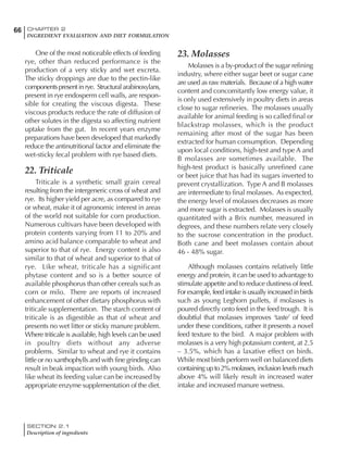 SECTION 2.1
Description of ingredients
66 CHAPTER 2
INGREDIENT EVALUATION AND DIET FORMULATION
One of the most noticeable effects of feeding
rye, other than reduced performance is the
production of a very sticky and wet excreta.
The sticky droppings are due to the pectin-like
componentspresentinrye. Structuralarabinoxylans,
present in rye endosperm cell walls, are respon-
sible for creating the viscous digesta. These
viscous products reduce the rate of diffusion of
other solutes in the digesta so affecting nutrient
uptake from the gut. In recent years enzyme
preparations have been developed that markedly
reduce the antinutritional factor and eliminate the
wet-sticky fecal problem with rye based diets.
22. Triticale
Triticale is a synthetic small grain cereal
resulting from the intergeneric cross of wheat and
rye. Its higher yield per acre, as compared to rye
or wheat, make it of agronomic interest in areas
of the world not suitable for corn production.
Numerous cultivars have been developed with
protein contents varying from 11 to 20% and
amino acid balance comparable to wheat and
superior to that of rye. Energy content is also
similar to that of wheat and superior to that of
rye. Like wheat, triticale has a significant
phytase content and so is a better source of
available phosphorus than other cereals such as
corn or milo. There are reports of increased
enhancement of other dietary phosphorus with
triticale supplementation. The starch content of
triticale is as digestible as that of wheat and
presents no wet litter or sticky manure problem.
Where triticale is available, high levels can be used
in poultry diets without any adverse
problems. Similar to wheat and rye it contains
little or no xanthophylls and with fine grinding can
result in beak impaction with young birds. Also
like wheat its feeding value can be increased by
appropriate enzyme supplementation of the diet.
23. Molasses
Molasses is a by-product of the sugar refining
industry, where either sugar beet or sugar cane
are used as raw materials. Because of a high water
content and concomitantly low energy value, it
is only used extensively in poultry diets in areas
close to sugar refineries. The molasses usually
available for animal feeding is so called final or
blackstrap molasses, which is the product
remaining after most of the sugar has been
extracted for human consumption. Depending
upon local conditions, high-test and type A and
B molasses are sometimes available. The
high-test product is basically unrefined cane
or beet juice that has had its sugars inverted to
prevent crystallization. Type A and B molasses
are intermediate to final molasses. As expected,
the energy level of molasses decreases as more
and more sugar is extracted. Molasses is usually
quantitated with a Brix number, measured in
degrees, and these numbers relate very closely
to the sucrose concentration in the product.
Both cane and beet molasses contain about
46 - 48% sugar.
Although molasses contains relatively little
energy and protein, it can be used to advantage to
stimulate appetite and to reduce dustiness of feed.
For example, feed intake is usually increased in birds
such as young Leghorn pullets, if molasses is
poured directly onto feed in the feed trough. It is
doubtful that molasses improves ‘taste’ of feed
under these conditions, rather it presents a novel
feed texture to the bird. A major problem with
molasses is a very high potassium content, at 2.5
– 3.5%, which has a laxative effect on birds.
While most birds perform well on balanced diets
containingupto2%molasses,inclusionlevelsmuch
above 4% will likely result in increased water
intake and increased manure wetness.
 
