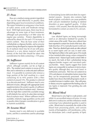 SECTION 2.1
Description of ingredients
68 CHAPTER 2
INGREDIENT EVALUATION AND DIET FORMULATION
27. Peas
Peas are a medium energy-protein ingredient
that can be used effectively in poultry diets
depending upon local economical conditions.
The major limitation to using peas is low levels
of sulfur amino acids and moderate energy
level. With high-tannin peas, there may be an
advantage to some type of heat treatment,
although such processing is of little value for
regular pea varieties. Protein digestibility is
reduced by about 6% for each 1% increase in
tannin content. Peas do have some of their
carbohydrate as oligosaccharides, and so enzyme
systems being developed to improve the digestibil-
ity of soybean meal may be of use with peas.
Peameal is a very dense material and bulk
density of the final diet should be taken into
consideration for diets containing > 15% peas.
28. Safflower
Safflower is grown mainly for its oil content
which, although variable, can be as high as
40%. The residual meal contains in excess of 20%
fiber and is referred to as undecorticated safflower
meal. It is possible to commercially remove a
large portion of the hull resulting in a meal
containing 42 to 44% protein with a fiber
content of around 14%. This product is referred
to as decorticated meal. Safflower meal is very
deficient in lysine, although with appropriate lysine
supplementation the protein quality of safflower
meal is similar to that of soybean meal. However,
with the high fiber content the available energy
is still relatively low and so its value does not equal
that of soybean meal. Where safflower meal is
available, relatively large quantities can be used
in poultry diets if proper consideration is given
to nutrient availability.
29. Sesame Meal
Sesame meal is very deficient in available
lysine, and this is sometimes used to advantage
in formulating lysine-deficient diets for experi-
mental reasons. Sesame also contains high
levels of phytic acid which can cause problems
with calcium metabolism leading to skeletal
disorders or poor eggshell quality. If diets
contain >10% sesame, then the diet should be
formulated to contain an extra 0.2% calcium.
30. Lupins
Low alkaloid lupins are being increasingly
used as an alternative feedstuff for poultry in
certain areas of the world. These new cultivars have
been reported to contain low levels of the toxic alka-
loids (less than .01%) normally found in wild vari-
eties. Theselowalkaloidlupinseedsareoftenreferred
to as sweet lupins and can vary in seed color.
The high level of fiber in the seeds (up to 25%) results
in low metabolizable energy values compared to
soybean meal. Mature lupin seeds contain little or
no starch, the bulk of their carbohydrate being
oligosaccharides (sugars) and non-starch poly-
saccharides. Many reports suggest that sweet
lupins are comparable to soybeans in terms of pro-
tein quality although they are much lower in
methionine and lysine. Their low oil content (6 to
10%) and absence of antinutritive factors means that
they can be inexpensively processed. Recent
studies have shown that dehulling lupins results in
a marked increase in nutritive value. Also with prop-
er dietary enzyme supplement the feeding value of
raw lupins is improved. Fine grinding also aids
digestibility.
31. Blood Meal
Blood meal is very high in crude protein, and
while it is an excellent source of lysine, it is very
deficient in isoleucine and this imbalance needs
correcting if any substantial quantity is used in
a diet. Blood meal is essentially the solids of the
blood from processing plants, and consists
mainly of hemoglobin, cell membranes, cellu-
lar electrolytes and a small quantity of lipid.
 