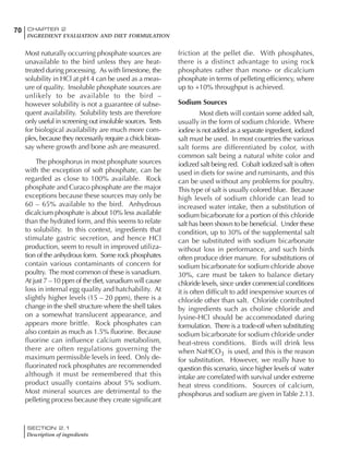 SECTION 2.1
Description of ingredients
70 CHAPTER 2
INGREDIENT EVALUATION AND DIET FORMULATION
Most naturally occurring phosphate sources are
unavailable to the bird unless they are heat-
treated during processing. As with limestone, the
solubility in HCl at pH 4 can be used as a meas-
ure of quality. Insoluble phosphate sources are
unlikely to be available to the bird –
however solubility is not a guarantee of subse-
quent availability. Solubility tests are therefore
only useful in screening out insoluble sources. Tests
for biological availability are much more com-
plex, because they necessarily require a chick bioas-
say where growth and bone ash are measured.
The phosphorus in most phosphate sources
with the exception of soft phosphate, can be
regarded as close to 100% available. Rock
phosphate and Curaco phosphate are the major
exceptions because these sources may only be
60 – 65% available to the bird. Anhydrous
dicalcium phosphate is about 10% less available
than the hydrated form, and this seems to relate
to solubility. In this context, ingredients that
stimulate gastric secretion, and hence HCl
production, seem to result in improved utiliza-
tion of the anhydrous form. Some rock phosphates
contain various contaminants of concern for
poultry. The most common of these is vanadium.
At just 7 – 10 ppm of the diet, vanadium will cause
loss in internal egg quality and hatchability. At
slightly higher levels (15 – 20 ppm), there is a
change in the shell structure where the shell takes
on a somewhat translucent appearance, and
appears more brittle. Rock phosphates can
also contain as much as 1.5% fluorine. Because
fluorine can influence calcium metabolism,
there are often regulations governing the
maximum permissible levels in feed. Only de-
fluorinated rock phosphates are recommended
although it must be remembered that this
product usually contains about 5% sodium.
Most mineral sources are detrimental to the
pelleting process because they create significant
friction at the pellet die. With phosphates,
there is a distinct advantage to using rock
phosphates rather than mono- or dicalcium
phosphate in terms of pelleting efficiency, where
up to +10% throughput is achieved.
Sodium Sources
Most diets will contain some added salt,
usually in the form of sodium chloride. Where
iodine is not added as a separate ingredient, iodized
salt must be used. In most countries the various
salt forms are differentiated by color, with
common salt being a natural white color and
iodized salt being red. Cobalt iodized salt is often
used in diets for swine and ruminants, and this
can be used without any problems for poultry.
This type of salt is usually colored blue. Because
high levels of sodium chloride can lead to
increased water intake, then a substitution of
sodium bicarbonate for a portion of this chloride
salt has been shown to be beneficial. Under these
condition, up to 30% of the supplemental salt
can be substituted with sodium bicarbonate
without loss in performance, and such birds
often produce drier manure. For substitutions of
sodium bicarbonate for sodium chloride above
30%, care must be taken to balance dietary
chloride levels, since under commercial conditions
it is often difficult to add inexpensive sources of
chloride other than salt. Chloride contributed
by ingredients such as choline chloride and
lysine-HCl should be accommodated during
formulation. There is a trade-off when substituting
sodium bicarbonate for sodium chloride under
heat-stress conditions. Birds will drink less
when NaHCO3 is used, and this is the reason
for substitution. However, we really have to
question this scenario, since higher levels of water
intake are correlated with survival under extreme
heat stress conditions. Sources of calcium,
phosphorus and sodium are given inTable 2.13.
 