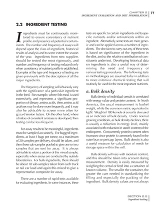 77CHAPTER 2
INGREDIENT EVALUATION AND DIET FORMULATION
SECTION 2.2
Ingredient testing
I
ngredients must be continuously moni-
tored to ensure consistency of nutrient
profile and presence of potential contam-
inants. The number and frequency of assays will
depend upon the class of ingredient, historical
results of analysis and to some extent the season
of the year. Ingredients from new suppliers
should be tested the most rigorously, and
number and frequency of testing reduced only
when consistency of nutrient profile is established.
Examples of the type and frequency of testing are
given previously with the description of all the
major ingredients.
The frequency of sampling will obviously vary
with the significance of a particular ingredient
in the feed. For example, where fish meal is used
extensively, and represents a significant pro-
portion of dietary amino acids, then amino acid
analyses may be done more frequently, and it may
also be advisable to screen more often for
gizzard erosion factors. On the other hand, where
a history of consistent analyses is developed, then
testing can be less frequent.
For assay results to be meaningful, ingredients
must be sampled accurately. For bagged ingre-
dients, at least 4 bags per tonne, to a maximum
of 20 samples per delivery, should be taken, and
then these sub-samples pooled to give one or two
samples that are sent for assay. It is always
advisable to retain a portion of this mixed sample,
especially when assays are conducted by outside
laboratories. For bulk ingredients, there should
be about 10 sub-samples taken from each truck
or rail car load and again this mixed to give a
representative composite for assay.
There are a number of rapid tests available
for evaluating ingredients. In some instances, these
tests are specific to certain ingredients and to spe-
cific nutrients and/or antinutrients within an
ingredient. Alternatively, some tests are more gener-
ic and can be applied across a number of ingre-
dients. The decision to carry out any of these tests
is based on significance of the ingredient in
the diet, and so the relative contribution of con-
stituents under test. Developing historical data
on ingredients is also a useful way of deter-
mining the need and frequency of
various testing procedures. The following tests
or methodologies are assumed to be in addition
to more extensive chemical testing that will
routinely be used for the most important nutrients.
a. Bulk density
Bulk density of individual cereals is correlated
with energy value and protein content. In North
America, the usual measurement is bushel
weight, while the common metric equivalent is
kg/hl. Weight of 100 kernels of cereal is also used
as an indicator of bulk density. Under normal
growing conditions, as bulk density declines, there
is usually a reduction in energy level, mainly
associated with reduction in starch content of the
endosperm. Concurrently protein content often
increases since protein is commonly found in the
outer bran or pericarp layers. Bulk density is also
a useful measure for calculation of needs for
storage space within the mill.
Bulk density will vary with moisture content,
and this should be taken into account during
measurement. Density is easily measured by
weighing the cereal or feed into a container of
known volume. The smaller the container, the
greater the care needed in standardizing the
filling and especially the packing of the
ingredient. Bulk density values are not always
2.2 INGREDIENT TESTING
 