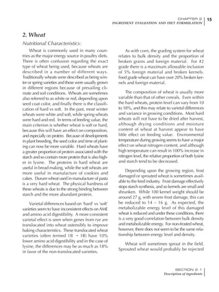 15CHAPTER 2
INGREDIENT EVALUATION AND DIET FORMULATION
SECTION 2.1
Description of ingredients
2. Wheat
Nutritional Characteristics:
Wheat is commonly used in many coun-
tries as the major energy source in poultry diets.
There is often confusion regarding the exact
type of wheat being used, because wheats are
described in a number of different ways.
Traditionally wheats were described as being win-
ter or spring varieties and these were usually grown
in different regions because of prevailing cli-
mate and soil conditions. Wheats are sometimes
also referred to as white or red, depending upon
seed coat color, and finally there is the classifi-
cation of hard vs soft. In the past, most winter
wheats were white and soft, while spring wheats
were hard and red. In terms of feeding value, the
main criterion is whether wheat is soft or hard,
because this will have an effect on composition,
and especially on protein. Because of developments
in plant breeding, the seed color and time of plant-
ing can now be more variable. Hard wheats have
a greater proportion of protein associated with the
starch and so contain more protein that is also high-
er in lysine. The proteins in hard wheat are
useful in bread making, while the soft wheats are
more useful in manufacture of cookies and
cakes. Durum wheat used in manufacture of pasta
is a very hard wheat. The physical hardness of
these wheats is due to the strong binding between
starch and the more abundant protein.
Varietal differences based on ‘hard’ vs ‘soft’
varieties seem to have inconsistent effects on AME
and amino acid digestibility. A more consistent
varietal effect is seen when genes from rye are
translocated into wheat ostensibly to improve
baking characteristics. These translocated wheat
varieties (often termed 1B → 1R) have 10%
lower amino acid digestibility and in the case of
lysine, the differences may be as much as 18%
in favor of the non-translocated varieties.
As with corn, the grading system for wheat
relates to bulk density and the proportion of
broken grains and foreign material. For #2
grade there is a maximum allowable inclusion
of 5% foreign material and broken kernels.
Feed grade wheat can have over 20% broken ker-
nels and foreign material.
The composition of wheat is usually more
variable than that of other cereals. Even within
the hard wheats, protein level can vary from 10
to 18%, and this may relate to varietal differences
and variance in growing conditions. Most hard
wheats will not have to be dried after harvest,
although drying conditions and moisture
content of wheat at harvest appear to have
little effect on feeding value. Environmental
temperature during growing seems to have a major
effect on wheat nitrogen content, and although
high temperature can result in 100% increase in
nitrogen level, the relative proportion of both lysine
and starch tend to be decreased.
Depending upon the growing region, frost
damaged or sprouted wheat is sometimes avail-
able to the feed industry. Frost damage effectively
stops starch synthesis, and so kernels are small and
shrunken. While 100 kernel weight should be
around 27 g, with severe frost damage, this can
be reduced to 14 – 16 g. As expected, the
metabolizable energy level of this damaged
wheat is reduced and under these conditions, there
is a very good correlation between bulk density
and metabolizable energy. For non-frosted wheat,
however, there does not seem to be the same rela-
tionship between energy level and density.
Wheat will sometimes sprout in the field.
Sprouted wheat would probably be rejected
 