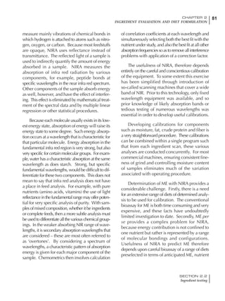 81CHAPTER 2
INGREDIENT EVALUATION AND DIET FORMULATION
SECTION 2.2
Ingredient testing
measure mainly vibrations of chemical bonds in
which hydrogen is attached to atoms such as nitro-
gen, oxygen, or carbon. Because most feedstuffs
are opaque, NIRA uses reflectance instead of
transmittance. The reflected light of a sample is
used to indirectly quantify the amount of energy
absorbed in a sample. NIRA measures the
absorption of infra red radiation by various
components, for example, peptide bonds at
specific wavelengths in the near infra red spectrum.
Other components of the sample absorb energy
as well, however, and have the effect of interfer-
ing. This effect is eliminated by mathematical treat-
ment of the spectral data and by multiple linear
regression or other statistical procedures.
Because each molecule usually exists in its low-
est energy state, absorption of energy will raise its
energy state to some degree. Such energy absorp-
tion occurs at a wavelength that is characteristic for
that particular molecule. Energy absorption in the
fundamental infra red region is very strong, but also
very specific for certain molecular groups. For exam-
ple, water has a characteristic absorption at the same
wavelength as does starch. Strong, but specific
fundamental wavelengths, would be difficult to dif-
ferentiate for these two components. This does not
mean to say that infra red analysis does not have
a place in feed analysis. For example, with pure
nutrients (amino acids, vitamins) the use of light
reflectanceinthefundamentalrangemayofferpoten-
tial for very specific analysis of purity. With sam-
ples of mixed composition, whether it be ingredients
or complete feeds, then a more subtle analysis must
beusedtodifferentiateallthevariouschemicalgroup-
ings. In the weaker absorbing NIR range of wave-
lengths, it is secondary absorption wavelengths that
are considered – these are most often referred to
as ‘overtones’. By considering a spectrum of
wavelengths, a characteristic pattern of absorption
energy is given for each major component of the
sample. Chemometrics then involves calculation
of correlation coefficients at each wavelength and
simultaneously selecting both the best fit with the
nutrient under study, and also the best fit at all other
absorptionfrequenciessoastoremoveallinterference
problems with application of a correction factor.
The usefulness of NIRA, therefore depends
entirely on the careful and conscientious calibration
of the equipment. To some extent this exercise
has been simplified through introduction of
so-called scanning machines that cover a wide
band of NIR. Prior to this technology, only fixed
wavelength equipment was available, and so
prior knowledge of likely absorption bands or
tedious testing of numerous wavelengths was
essential in order to develop useful calibrations.
Developing calibrations for components
such as moisture, fat, crude protein and fiber is
a very straightforward procedure. These calibrations
can be combined within a single program such
that from each ingredient scan, these various
analyses are conducted concurrently. For most
commercial machines, ensuring consistent fine-
ness of grind and controlling moisture content
of samples eliminates much of the variation
associated with operating procedure.
Determination of ME with NIRA provides a
considerable challenge. Firstly, there is a need
for an extensive range of diets of determined analy-
sis to be used for calibration. The conventional
bioassay for ME is both time consuming and very
expensive, and these facts have undoubtedly
limited investigation to date. Secondly, ME per
se provides a complex problem for NIRA,
because energy contribution is not confined to
one nutrient but rather is represented by a range
of molecular bondings and configurations.
Usefulness of NIRA to predict ME therefore
depends upon careful bioassay of a range of diets
preselected in terms of anticipated ME, nutrient
 