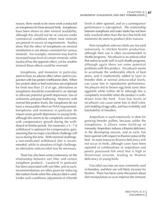 87CHAPTER 2
INGREDIENT EVALUATION AND DIET FORMULATION
SECTION 2.3
Feed additives
reason, there needs to be more work conducted
on ionophores for heat-stressed birds. Ionophores
have been shown to alter mineral availability,
although this should not be of concern under
commercial conditions where most minerals
are present in excess of requirements. Studies
show that the effect of ionophores on mineral
metabolism is not always consistent for various
minerals. For example, monensin may lead to
increased tissue level of certain minerals, while
lasalocid has the opposite effect, yet for another
mineral these effects could be reversed.
Ionophores, and monensin in particular,
seem to have an adverse effect when used in con-
junction with low protein (methionine) diets. When
low protein diets or feed restriction are employed
for birds less than 21 d of age, alternatives to
ionophores should be considered in an attempt
to alleviate potential growth depression, loss of
uniformity and poor feathering. However, with
normal diet protein levels, the ionophores do not
have a measurable effect onTSAA requirement.
Ionophores and monensin in particular do
impart some growth depression in young birds,
although this seems to be completely overcome
with compensatory growth during the with-
drawal or finisher period. For monensin, a 5 – 7 d
withdrawal is optimum for compensatory gain,
assuming that no major coccidiosis challenge will
occur during this time. With minimal challenge,
a non-medicated withdrawal diet is recom-
mended, while in situations of high challenge,
an alternative anticoccidial may be necessary.
There has also been some controversy on the
relationship between wet litter and certain
ionophore products. Lasalocid in particular
has been associated with wet litter, and as such,
recommendations are often given for reducing
diet sodium levels when this anticoccidial is used.
Under such conditions adjustment of chloride
levels is often ignored, and as a consequence
performance is sub-optimal. The relationship
between ionophores and water intake has not been
fully resolved other than the fact that birds fed
monensin do seem to produce drier manure.
Non-ionophore anticoccidials are not used
extensively in chicken broiler production,
although their use is often recommended in
shuttle programs. Nicarbazin is an anticoccidial
that seems to work well in such shuttle programs,
although again there are some potential
problems with this product. Nicarbazin seems
to accentuate the undesirable effects of heat
stress, and if inadvertently added to layer or
breeder diets at normal anticoccidial levels,
can cause loss in reproductive performance.
Nicarbazin fed to brown egg birds turns their
eggshells white within 48 hr although this is
completely reversible when the product is with-
drawn from the feed. Even low levels of
nicarbazin can cause some loss in shell color,
and mottling of egg yolks, and loss in fertility and
hatchability of breeders.
Amprolium is used extensively in diets for
growing breeder pullets, because unlike the
ionophores, it allows some build-up of
immunity.Amprolium induces a thiamin deficiency
in the developing oocysts, and as such, has
been queried with respect to thiamin status of the
bird. In most instances thiamin deficiency will
not occur in birds, although cases have been
reported of combinations of amprolium and
poorly processed fish meal that is high in
thiaminase enzyme, leading to thiamin
deficiency in young birds.
Coccidial vaccines are now commonly used
in breeders, and their use will likely increase for
broilers. There has been some discussion about
diet manipulation so as to improve the immune
 