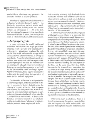 SECTION 2.3
Feed additives
90 CHAPTER 2
INGREDIENT EVALUATION AND DIET FORMULATION
feed mills to eliminate any potential for
antibiotic residues in poultry products.
A number of ingredients are still referred to
as having ‘unidentified growth factors’. On
this basis, ingredients such as alfalfa meal,
distiller’s solubles, bakery yeasts and animal
proteins are often added at 1 – 2% of the diet.
Any ‘unexplained’ response to these ingredients
most often relates to their containing trace
levels of vitamin or natural antibiotic residues.
d. Antifungal agents
In many regions of the world, molds and
associated mycotoxins are major problems,
affecting both growth and reproductive
performance. Mycotoxins produced by both
aerobic field molds and anaerobic storage molds
can accumulate, often undetected, in a range of
ingredients. A number of antifungal agents are
available, most of which are based on organic acids.
By altering the pH of the feed, it is hoped to con-
trol mold growth, although it must be remembered
that any mycotoxin already present in feed will
not be destroyed by these antifungal agents.
Apart from their cost, these organic acids can be
problematic in accelerating the corrosion of
metal feeders and mill equipment.
Gentian violet is also used in many countries
as an antifungal agent, and in this context, its effi-
cacy is governed by factors that determine the
efficacy of organic acids (i.e.: time, tempera-
ture, moisture and feed particle size). Gentian vio-
letalsohas some bacteriostatic activity and as such,
is often used to maintain a beneficial gut microflo-
ra, comparable to an antibiotic. In recent years,
there has been some interest in use of alumi-
nosiliacate (zeolites) as an ‘adsorbent’ of aflatoxin,
and also products based on yeast cell walls.
Unfortunately, relatively high levels of alumi-
nosilicates must be used and these provide no
other nutrients and may, in fact, act as chelating
agents for some essential minerals. However,
where aflatoxin contamination is common, then
adding up to 15 kg aluminosilicates per tonne
of feed may be necessary in order to minimize
the effect of this mycotoxin.
In addition to, or as an alternative to using such
antifungal agents, there is a potential for
minimizing mold growth through formulation,
diet preparation and feeding management. There
seems little doubt that the feed surface area is direct-
ly related to potential fungal activity since the greater
the surface area of feed exposed to the atmosphere,
thegreaterthepossibilityoffungalsporecolonization.
This fact is the most likely cause for the increase
in mold growth often seen with feed as it travels
from the mill to the feed trough because particle
size is invariably reduced. Up to a 50% increase
in fines can occur with high-fat pelleted broiler diets
between the time of pelleting and consumption by
the bird. At the same time, there is a 100%
increase in the potential (and most often the
occurrence) of fungal activity. In areas of poten-
tial mycotoxin contamination, there is obviously
anadvantagetomaintainingaslargeapelletorcrum-
ble size as possible. The heat generated during pel-
letinghasbeenshowntosterilizefeedtosomeextent,
because fresh pellets have low fungal counts.
However,pelletingwillnotdestroymycotoxinsalready
formed prior to pelleting, and warm moist pellets
are an ideal medium for fungal growth. Research
has shown increased fungal activity in feed taken
from trough vs tube feeders with the former hav-
ing more feed exposed to the atmosphere.
With toxins such as aflatoxin, there is a
benefit to increasing the protein content of the
diet, and in particular, sulfur amino acids. It is
possible that sulphates may also be beneficial in
 