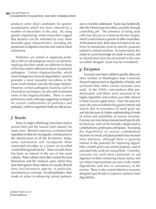 SECTION 2.3
Feed additives
92 CHAPTER 2
INGREDIENT EVALUATION AND DIET FORMULATION
products seem ideal candidates for genetic
manipulation which has been inferred by a
number of researchers in this area. By using
genetic engineering, some researchers suggest
that bacteria can be reformed to carry more
desirable gene characteristics, including the
production of digestive enzymes and antimicrobial
substances.
Prebiotics are aimed at supplying probi-
otics with an advantageous source of nutrients,
implying that their needs are different to those
of the host and/or different to those of potential
pathogens. Certain oligosaccharides, which
resist endogenous enzyme degradation, seem to
promote a more favorable microflora in the
lower small intestine and also the large intestine.
However, certain pathogenic bacteria, such as
Clostridium perfringens are also able to ferment
some of the oligosaccharides. There is some
preliminary work with pigs suggesting synergism
for certain combinations of prebiotics and
probiotics, which is expected if both are efficacious.
f. Yeasts
Yeast, or single-celled fungi, have been used in
animal feed and the human food industry for
many years. Brewer’s yeast was a common feed
ingredient in diets for monogastric animals prior to
the identification of all the B-vitamins. Today,
some nutritionists still incorporate these
inactivated microbes as a source of so-called
‘unidentified growth factor’. More recently there
has been an interest in the use of live yeast
cultures. These cultures most often contain the yeast
themselves and the medium upon which they
have been grown.Yeast cultures are usually derived
from Saccharomyces species, in particular,
Saccharomycescerevisiae. Aswithprobiotics, their
mode of action in enhancing animal perform-
ance is not fully understood. Yeasts may beneficially
alter the inherent gut microflora, possibly through
controlling pH. The presence of living yeast
cells may also act as a reservoir for free oxygen,
which could enhance growth of other anaerobes.
At the present time, there does not seem to be any
move to manipulate yeast for specific purposes
related to animal nutrition. To some extent, this
relates to scant knowledge on mode of action, and
so should more facts be uncovered in this area
so-called ‘designer’ yeast may be considered.
g. Enzymes
Enzymes have been added to poultry diets ever
since workers at Washington State University
showed improvement in digestibility of barley and
rye-based diets when various enzymes were
used. In the 1950’s, corn-soybean diets pre-
dominated, and these were assumed to be
highly digestible and so there was little interest
in feed enzyme application. Over the past few
years, this area of nutrition has gained interest and
activity due to economics of small grain use
and also because of a better understanding of mode
of action and availability of various enzymes.
Enzymes are now being manufactured specifically
for feed use, and can be broadly categorized as
carbohydrases, proteinases and lipases. Increasing
the digestibility of various carbohydrate
fractions of cereals and plant proteins has received
most attention, although there is growing
interest in the potential for improving digesti-
bility of both plant and animal proteins, and of
saturated fatty acids for young birds. Currently,
enzymes are used most commonly to aid
digestion of diets containing wheat, barley and
rye where improvements are seen in dry matter
digestibility and also in consistency of the
excreta. There is also current interest in enzymes
designed specifically to improve soybean meal
digestibility.
 
