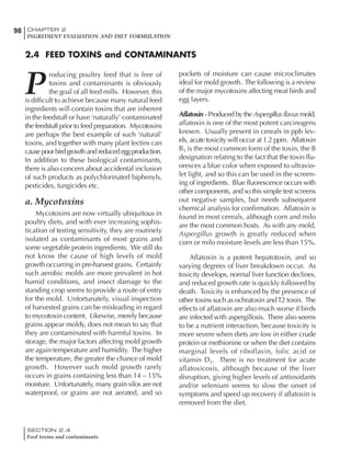 SECTION 2.4
Feed toxins and contaminants
98 CHAPTER 2
INGREDIENT EVALUATION AND DIET FORMULATION
P
roducing poultry feed that is free of
toxins and contaminants is obviously
the goal of all feed mills. However, this
is difficult to achieve because many natural feed
ingredients will contain toxins that are inherent
in the feedstuff or have ‘naturally’ contaminated
the feedstuff prior to feed preparation. Mycotoxins
are perhaps the best example of such ‘natural’
toxins, and together with many plant lectins can
cause poor bird growth and reduced egg production.
In addition to these biological contaminants,
there is also concern about accidental inclusion
of such products as polychlorinated biphenyls,
pesticides, fungicides etc.
a. Mycotoxins
Mycotoxins are now virtually ubiquitous in
poultry diets, and with ever increasing sophis-
tication of testing sensitivity, they are routinely
isolated as contaminants of most grains and
some vegetable protein ingredients. We still do
not know the cause of high levels of mold
growth occurring in pre-harvest grains. Certainly
such aerobic molds are more prevalent in hot
humid conditions, and insect damage to the
standing crop seems to provide a route of entry
for the mold. Unfortunately, visual inspection
of harvested grains can be misleading in regard
to mycotoxin content. Likewise, merely because
grains appear moldy, does not mean to say that
they are contaminated with harmful toxins. In
storage, the major factors affecting mold growth
are again temperature and humidity. The higher
the temperature, the greater the chance of mold
growth. However such mold growth rarely
occurs in grains containing less than 14 – 15%
moisture. Unfortunately, many grain silos are not
waterproof, or grains are not aerated, and so
pockets of moisture can cause microclimates
ideal for mold growth. The following is a review
of the major mycotoxins affecting meat birds and
egg layers.
Aflatoxin - Produced by the Aspergillus flavus mold,
aflatoxin is one of the most potent carcinogens
known. Usually present in cereals in ppb lev-
els, acute toxicity will occur at 1.2 ppm. Aflatoxin
B1 is the most common form of the toxin, the B
designation relating to the fact that the toxin flu-
oresces a blue color when exposed to ultravio-
let light, and so this can be used in the screen-
ing of ingredients. Blue fluorescence occurs with
other components, and so this simple test screens
out negative samples, but needs subsequent
chemical analysis for confirmation. Aflatoxin is
found in most cereals, although corn and milo
are the most common hosts. As with any mold,
Aspergillus growth is greatly reduced when
corn or milo moisture levels are less than 15%.
Aflatoxin is a potent hepatotoxin, and so
varying degrees of liver breakdown occur. As
toxicity develops, normal liver function declines,
and reduced growth rate is quickly followed by
death. Toxicity is enhanced by the presence of
other toxins such as ochratoxin andT2 toxin. The
effects of aflatoxin are also much worse if birds
are infected with aspergillosis. There also seems
to be a nutrient interaction, because toxicity is
more severe when diets are low in either crude
protein or methionine or when the diet contains
marginal levels of riboflavin, folic acid or
vitamin D3. There is no treatment for acute
aflatoxicosis, although because of the liver
disruption, giving higher levels of antioxidants
and/or selenium seems to slow the onset of
symptoms and speed up recovery if aflatoxin is
removed from the diet.
2.4 FEED TOXINS and CONTAMINANTS
 