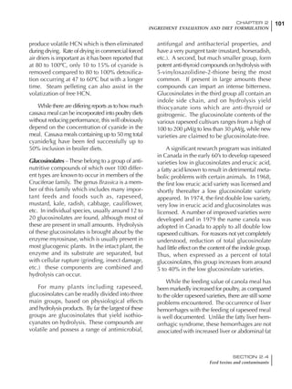101CHAPTER 2
INGREDIENT EVALUATION AND DIET FORMULATION
SECTION 2.4
Feed toxins and contaminants
produce volatile HCN which is then eliminated
during drying. Rate of drying in commercial forced
air driers is important as it has been reported that
at 80 to 100ºC, only 10 to 15% of cyanide is
removed compared to 80 to 100% detoxifica-
tion occurring at 47 to 60ºC but with a longer
time. Steam pelleting can also assist in the
volatization of free HCN.
While there are differing reports as to how much
cassava meal can be incorporated into poultry diets
without reducing performance, this will obviously
depend on the concentration of cyanide in the
meal. Cassava meals containing up to 50 mg total
cyanide/kg have been fed successfully up to
50% inclusion in broiler diets.
Glucosinolates –These belong to a group of anti-
nutritive compounds of which over 100 differ-
ent types are known to occur in members of the
Cruciferae family. The genus Brassica is a mem-
ber of this family which includes many impor-
tant feeds and foods such as, rapeseed,
mustard, kale, radish, cabbage, cauliflower,
etc. In individual species, usually around 12 to
20 glucosinolates are found, although most of
these are present in small amounts. Hydrolysis
of these glucosinolates is brought about by the
enzyme myrosinase, which is usually present in
most glucogenic plants. In the intact plant, the
enzyme and its substrate are separated, but
with cellular rupture (grinding, insect damage,
etc.) these components are combined and
hydrolysis can occur.
For many plants including rapeseed,
glucosinolates can be readily divided into three
main groups, based on physiological effects
and hydrolysis products. By far the largest of these
groups are glucosinolates that yield isothio-
cyanates on hydrolysis. These compounds are
volatile and possess a range of antimicrobial,
antifungal and antibacterial properties, and
have a very pungent taste (mustard, horseradish,
etc.). A second, but much smaller group, form
potent anti-thyroid compounds on hydrolysis with
5-vinyloxazolidine-2-thione being the most
common. If present in large amounts these
compounds can impart an intense bitterness.
Glucosinolates in the third group all contain an
indole side chain, and on hydrolysis yield
thiocyanate ions which are anti-thyroid or
goitrogenic. The glucosinolate contents of the
various rapeseed cultivars ranges from a high of
100 to 200 µM/g to less than 30 µM/g, while new
varieties are claimed to be glucosinolate-free.
A significant research program was initiated
in Canada in the early 60’s to develop rapeseed
varieties low in glucosinolates and erucic acid,
a fatty acid known to result in detrimental meta-
bolic problems with certain animals. In 1968,
the first low erucic acid variety was licensed and
shortly thereafter a low glucosinolate variety
appeared. In 1974, the first double low variety,
very low in erucic acid and glucosinolates was
licensed. A number of improved varieties were
developed and in 1979 the name canola was
adopted in Canada to apply to all double low
rapeseed cultivars. For reasons not yet completely
understood, reduction of total glucosinolate
had little effect on the content of the indole group.
Thus, when expressed as a percent of total
glucosinolates, this group increases from around
5 to 40% in the low glucosinolate varieties.
While the feeding value of canola meal has
been markedly increased for poultry, as compared
to the older rapeseed varieties, there are still some
problems encountered. The occurrence of liver
hemorrhages with the feeding of rapeseed meal
is well documented. Unlike the fatty liver hem-
orrhagic syndrome, these hemorrhages are not
associated with increased liver or abdominal fat
 