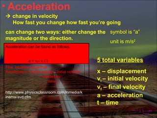 • Acceleration
 change in velocity
  How fast you change how fast you’re going
can change two ways: either change the symbol is “a”
magnitude or the direction.
                                       unit is m/s2
Acceleration can be found as follows:


              a = vf– vi / t                       5 total variables
This equation says that
Acceleration = final velocity – initial velocity   x – displacement
                      divided by
                          time
                                                   vi – initial velocity
                                                   vf – final velocity
http://www.physicsclassroom.com/mmedia/k
inema/avd.cfm                                      a – acceleration
                                                   t – time
 