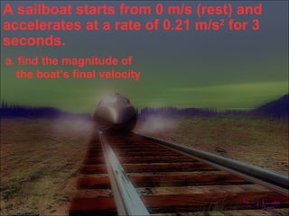 A sailboat starts from 0 m/s (rest) and
accelerates at a rate of 0.21 m/s2 for 3
seconds.
a. find the magnitude of
   the boat’s final velocity
 