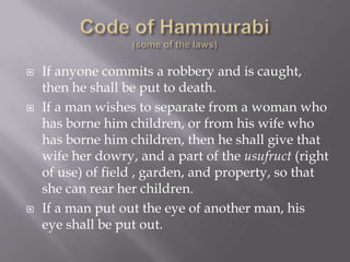    If anyone commits a robbery and is caught,
    then he shall be put to death.
   If a man wishes to separate from a woman who
    has borne him children, or from his wife who
    has borne him children, then he shall give that
    wife her dowry, and a part of the usufruct (right
    of use) of field , garden, and property, so that
    she can rear her children.
   If a man put out the eye of another man, his
    eye shall be put out.
 