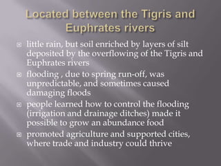    little rain, but soil enriched by layers of silt
    deposited by the overflowing of the Tigris and
    Euphrates rivers
   flooding , due to spring run-off, was
    unpredictable, and sometimes caused
    damaging floods
   people learned how to control the flooding
    (irrigation and drainage ditches) made it
    possible to grow an abundance food
   promoted agriculture and supported cities,
    where trade and industry could thrive
 