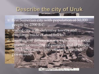    first Sumerian city with population of 50,000
    people by 2700 B.C.
   walled city with defensive towers and
    dwellings made of mud bricks
   dwellings of different sizes, indicating a social
    structure consisting of peasants and of people
    with higher status (city officials, priests &
    priestesses)
 