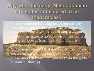    most prominent building in a Sumerian city
    was the temple dedicated to the chief god or
    goddess of the city, often built atop a ziggurat
   priest or priestess who supervised this temple
    had great power (surplus food and crafts
    stored here)
   Sumerians believed that gods ruled their cities
   even when ruled by a king, it was believed that
    these rulers derived their power from the gods
    (divine authority)
 
