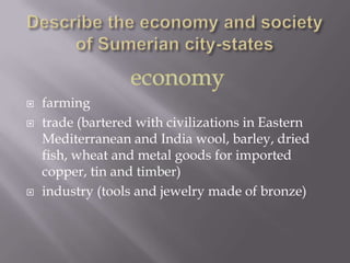    farming
   trade (bartered with civilizations in Eastern
    Mediterranean and India wool, barley, dried
    fish, wheat and metal goods for imported
    copper, tin and timber)
   industry (tools and jewelry made of bronze)
 