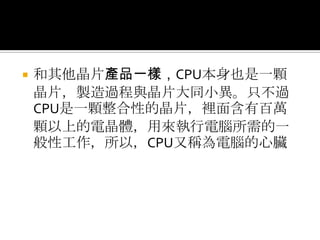 和其他晶片產品一樣，CPU本身也是一顆晶片，製造過程與晶片大同小異。只不過CPU是一顆整合性的晶片，裡面含有百萬顆以上的電晶體，用來執行電腦所需的一般性工作，所以，CPU又稱為電腦的心臟