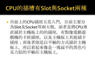 CPU的插槽有Slot與Socket兩種市面上的CPU插座五花八門，目前主要分為Slot及Socket等兩大類，前者是將CPU垂直插於主機板上的的插座，有點像電動遊戲機的卡匣插座，以及主機板上其他插卡插座；而後者則是以平躺的方式插於主機板上，所以看起來像是一塊扁平的黑色巧克力似的平躺在主機板上。