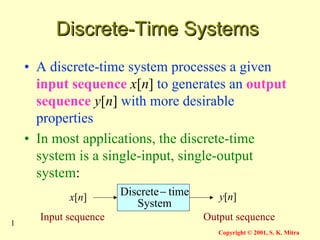 1
Copyright © 2001, S. K. Mitra
Discrete-Time Systems
Discrete-Time Systems
• A discrete-time system processes a given
input sequence x[n] to generates an output
sequence y[n] with more desirable
properties
• In most applications, the discrete-time
system is a single-input, single-output
system:
System
time
Discrete−
x[n] y[n]
Input sequence Output sequence
 
