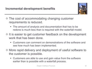 Incremental development benefits
 The cost of accommodating changing customer
requirements is reduced.
 The amount of analysis and documentation that has to be
redone is much less than is required with the waterfall model.
 It is easier to get customer feedback on the development
work that has been done.
 Customers can comment on demonstrations of the software and
see how much has been implemented.
 More rapid delivery and deployment of useful software to
the customer is possible.
 Customers are able to use and gain value from the software
earlier than is possible with a waterfall process.
10
Chapter 2 Software Processes
 