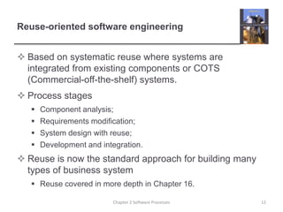 Reuse-oriented software engineering
 Based on systematic reuse where systems are
integrated from existing components or COTS
(Commercial-off-the-shelf) systems.
 Process stages
 Component analysis;
 Requirements modification;
 System design with reuse;
 Development and integration.
 Reuse is now the standard approach for building many
types of business system
 Reuse covered in more depth in Chapter 16.
12
Chapter 2 Software Processes
 