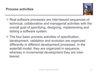 Process activities
 Real software processes are inter-leaved sequences of
technical, collaborative and managerial activities with the
overall goal of specifying, designing, implementing and
testing a software system.
 The four basic process activities of specification,
development, validation and evolution are organized
differently in different development processes. In the
waterfall model, they are organized in sequence,
whereas in incremental development they are inter-
leaved.
15
Chapter 2 Software Processes
 