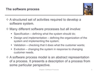 The software process
 A structured set of activities required to develop a
software system.
 Many different software processes but all involve:
 Specification – defining what the system should do;
 Design and implementation – defining the organization of the
system and implementing the system;
 Validation – checking that it does what the customer wants;
 Evolution – changing the system in response to changing
customer needs.
 A software process model is an abstract representation
of a process. It presents a description of a process from
some particular perspective.
2
Chapter 2 Software Processes
 
