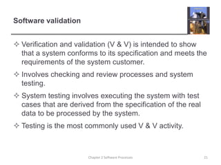 Software validation
 Verification and validation (V & V) is intended to show
that a system conforms to its specification and meets the
requirements of the system customer.
 Involves checking and review processes and system
testing.
 System testing involves executing the system with test
cases that are derived from the specification of the real
data to be processed by the system.
 Testing is the most commonly used V & V activity.
21
Chapter 2 Software Processes
 