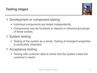 Testing stages
 Development or component testing
 Individual components are tested independently;
 Components may be functions or objects or coherent groupings
of these entities.
 System testing
 Testing of the system as a whole. Testing of emergent properties
is particularly important.
 Acceptance testing
 Testing with customer data to check that the system meets the
customer’s needs.
23
Chapter 2 Software Processes
 