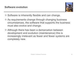 Software evolution
 Software is inherently flexible and can change.
 As requirements change through changing business
circumstances, the software that supports the business
must also evolve and change.
 Although there has been a demarcation between
development and evolution (maintenance) this is
increasingly irrelevant as fewer and fewer systems are
completely new.
25
Chapter 2 Software Processes
 