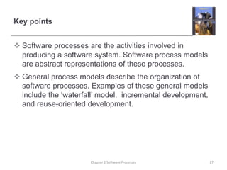 Key points
 Software processes are the activities involved in
producing a software system. Software process models
are abstract representations of these processes.
 General process models describe the organization of
software processes. Examples of these general models
include the ‘waterfall’ model, incremental development,
and reuse-oriented development.
27
Chapter 2 Software Processes
 