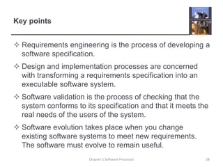 Key points
 Requirements engineering is the process of developing a
software specification.
 Design and implementation processes are concerned
with transforming a requirements specification into an
executable software system.
 Software validation is the process of checking that the
system conforms to its specification and that it meets the
real needs of the users of the system.
 Software evolution takes place when you change
existing software systems to meet new requirements.
The software must evolve to remain useful.
28
Chapter 2 Software Processes
 