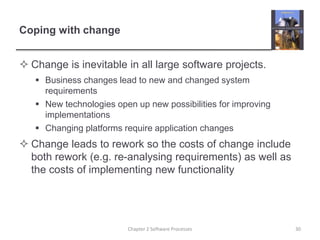 Coping with change
 Change is inevitable in all large software projects.
 Business changes lead to new and changed system
requirements
 New technologies open up new possibilities for improving
implementations
 Changing platforms require application changes
 Change leads to rework so the costs of change include
both rework (e.g. re-analysing requirements) as well as
the costs of implementing new functionality
30
Chapter 2 Software Processes
 