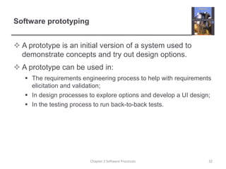 Software prototyping
 A prototype is an initial version of a system used to
demonstrate concepts and try out design options.
 A prototype can be used in:
 The requirements engineering process to help with requirements
elicitation and validation;
 In design processes to explore options and develop a UI design;
 In the testing process to run back-to-back tests.
32
Chapter 2 Software Processes
 