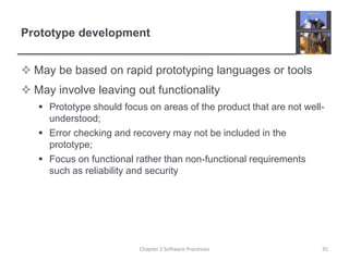 Prototype development
 May be based on rapid prototyping languages or tools
 May involve leaving out functionality
 Prototype should focus on areas of the product that are not well-
understood;
 Error checking and recovery may not be included in the
prototype;
 Focus on functional rather than non-functional requirements
such as reliability and security
Chapter 2 Software Processes 35
 