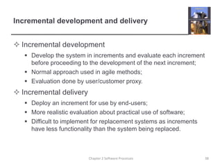 Incremental development and delivery
 Incremental development
 Develop the system in increments and evaluate each increment
before proceeding to the development of the next increment;
 Normal approach used in agile methods;
 Evaluation done by user/customer proxy.
 Incremental delivery
 Deploy an increment for use by end-users;
 More realistic evaluation about practical use of software;
 Difficult to implement for replacement systems as increments
have less functionality than the system being replaced.
Chapter 2 Software Processes 38
 