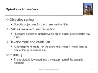 Spiral model sectors
 Objective setting
 Specific objectives for the phase are identified.
 Risk assessment and reduction
 Risks are assessed and activities put in place to reduce the key
risks.
 Development and validation
 A development model for the system is chosen which can be
any of the generic models.
 Planning
 The project is reviewed and the next phase of the spiral is
planned.
44
Chapter 2 Software Processes
 