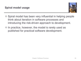 Spiral model usage
 Spiral model has been very influential in helping people
think about iteration in software processes and
introducing the risk-driven approach to development.
 In practice, however, the model is rarely used as
published for practical software development.
Chapter 2 Software Processes 45
 