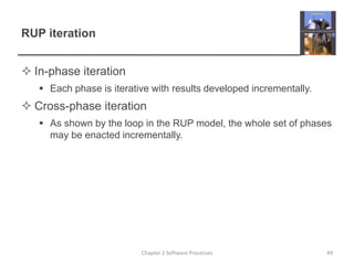 RUP iteration
 In-phase iteration
 Each phase is iterative with results developed incrementally.
 Cross-phase iteration
 As shown by the loop in the RUP model, the whole set of phases
may be enacted incrementally.
Chapter 2 Software Processes 49
 