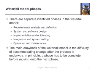 Waterfall model phases
 There are separate identified phases in the waterfall
model:
 Requirements analysis and definition
 System and software design
 Implementation and unit testing
 Integration and system testing
 Operation and maintenance
 The main drawback of the waterfall model is the difficulty
of accommodating change after the process is
underway. In principle, a phase has to be complete
before moving onto the next phase.
7
Chapter 2 Software Processes
 
