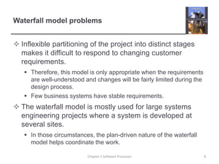 Waterfall model problems
 Inflexible partitioning of the project into distinct stages
makes it difficult to respond to changing customer
requirements.
 Therefore, this model is only appropriate when the requirements
are well-understood and changes will be fairly limited during the
design process.
 Few business systems have stable requirements.
 The waterfall model is mostly used for large systems
engineering projects where a system is developed at
several sites.
 In those circumstances, the plan-driven nature of the waterfall
model helps coordinate the work.
8
Chapter 2 Software Processes
 