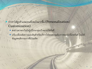  การทาให้ลูกค้าแต่ละคนพึงพอใจมากขึ้น (Personalization/
Customization)
 ส่งข่าวสารตรงไปยังผู้บริโภคกลุ่มเป้าหมายได้ทันที
 ปรับเปลี่ยนข้อความและสินค้าหรือบริการให้ตรงความต้องการของผู้บริโภคทันที โดยใช้
ข้อมูลพฤติกรรมการซื้อในอดีต
10
 