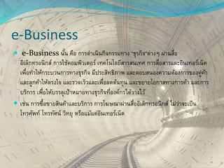 e-Business
 e-Business นั้น คือ การดาเนินกิจกรรมทาง “ธุรกิจ”ต่างๆ ผ่านสื่อ
อิเล็กทรอนิกส์ การใช้คอมพิวเตอร์ เทคโนโลยีสารสนเทศ การสื่อสารและอินเทอร์เน็ต
เพื่อทาให้กระบวนการทางธุรกิจ มีประสิทธิภาพ และตอบสนองความต้องการของคู่ค้า
และลูกค้าให้ตรงใจ และรวดเร็วและเพื่อลดต้นทุน และขยายโอกาสทางการค้า และการ
บริการ เพื่อให้บรรลุเป้าหมายทางธุรกิจที่องค์กรได้วางไว้
 เช่น การซื้อขายสินค้าและบริการ การโฆษณาผ่านสื่ออิเล็กทรอนิกส์ ไม่ว่าจะเป็น
โทรศัพท์ โทรทัศน์ วิทยุ หรือแม้แต่อินเทอร์เน็ต
11
 
