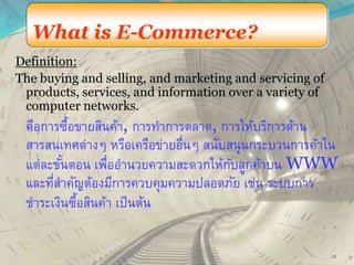 What is E-Commerce?
Definition:
The buying and selling, and marketing and servicing of
products, services, and information over a variety of
computer networks.
คือการซื้อขายสินค้า, การทาการตลาด, การให้บริการด้าน
สารสนเทศต่างๆ หรือเครือข่ายอื่นๆ สนับสนุนกระบวนการค้าใน
แต่ละขั้นตอน เพื่ออานวยความสะดวกให้กับลูกค้าบน WWW
และที่สาคัญต้องมีการควบคุมความปลอดภัย เช่น ระบบการ
ชาระเงินซื้อสินค้า เป็นต้น
12
 