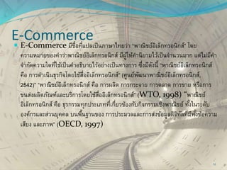E-Commerce
 E-Commerce มีชื่อที่แปลเป็นภาษาไทยว่า “พาณิชย์อิเล็กทรอนิกส์” โดย
ความหมายของคาว่าพาณิชย์อิเล็กทรอนิกส์ มีผู้ให้คานิยามไว้เป็นจานวนมาก แต่ไม่มีคา
จากัดความใดที่ใช้เป็นคาอธิบายไว้อย่างเป็นทางการ ซึ่งมีดังนี้ “พาณิชย์อิเล็กทรอนิกส์
คือ การดาเนินธุรกิจโดยใช้สื่ออิเล็กทรอนิกส์” (ศูนย์พัฒนาพาณิชย์อิเล็กทรอนิกส์,
2542)” “พาณิชย์อิเล็กทรอนิกส์ คือ การผลิต การกระจาย การตลาด การขาย หรือการ
ขนส่งผลิตภัณฑ์และบริการโดยใช้สื่ออิเล็กทรอนิกส์” (WTO, 1998) “พาณิชย์
อิเล็กทรอนิกส์ คือ ธุรกรรมทุกประเภทที่เกี่ยวข้องกับกิจกรรมเชิงพาณิชย์ ทั้งในระดับ
องค์กรและส่วนบุคคล บนพื้นฐานของ การประมวลและการส่งข้อมูลดิจิทัลที่มีทั้งข้อความ
เสียง และภาพ” (OECD, 1997)
13
 