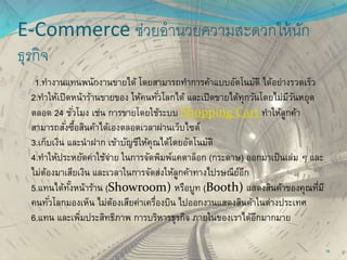 E-Commerce ช่วยอานวยความสะดวกให้นัก
ธุรกิจ
1.ทางานแทนพนักงานขายได้ โดยสามารถทาการค้าแบบอัตโนมัติ ได้อย่างรวดเร็ว
2.ทาให้เปิดหน้าร้านขายของ ให้คนทั่วโลกได้ และเปิดขายได้ทุกวันโดยไม่มีวันหยุด
ตลอด 24 ชั่วโมง เช่น การขายโดยใช้ระบบ Shopping Cart ทาให้ลูกค้า
สามารถสั่งซื้อสินค้าได้เองตลอดเวลาผ่านเว็บไซต์
3.เก็บเงิน และนาฝาก เข้าบัญชีให้คุณได้โดยอัตโนมัติ
4.ทาให้ประหยัดค่าใช้จ่าย ในการจัดพิมพ์แคตาล็อก (กระดาษ) ออกมาเป็นเล่ม ๆ และ
ไม่ต้องมาเสียเงิน และเวลาในการจัดส่งให้ลูกค้าทางไปรษณีย์อีก
5.แทนได้ทั้งหน้าร้าน (Showroom) หรือบูท (Booth) แสดงสินค้าของคุณที่มี
คนทั่วโลกมองเห็น ไม่ต้องเสียค่าเครื่องบิน ไปออกงานแสดงสินค้าในต่างประเทศ
6.แทน และเพิ่มประสิทธิภาพ การบริหารธุรกิจ ภายในของเราได้อีกมากมาย
15
 